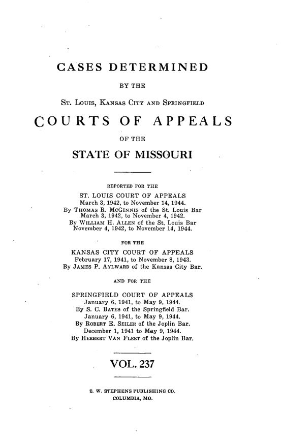 handle is hein.statereports/cslkspmo0237 and id is 1 raw text is: CASES DETERMINED
BY THE
ST. Louis, KANSAS CITY AND SPRINGFIELD
COURTS OF APPEALS
OF THE
STATE OF MISSOURI
REPORTED FOR THE
ST. LOUIS COURT OF APPEALS
March 3, 1942, to November 14, 1944.
By THOMAS R. McGINNIS of the St. Louis Bar
March 3, 1942, to November 4, 1942.
By WILLIAM H. ALLEN of the St. Louis Bar
November 4, 1942, to November 14, 1944.
FOR THE
KANSAS CITY COURT OF APPEALS
February 17, 1941, to November 8, 1943.
By JAMES P. AYLWARD of the Kansas City Bar.
AND FOR THE
SPRINGFIELD COURT OF APPEALS
January 6, 1941, to May 9, 1944.
By S. C. BATES of the Springfield Bar.
January 6, 1941, to May 9, 1944.
By ROBERT E. SEILER of the Joplin Bar.
December 1, 1941 to May 9, 1944.
By HERBERT VAN FLEET of the Joplin Bar.
VOL. 237

E. W. STEPHENS PUBLISHING CO.
COLUMBIA, MO.


