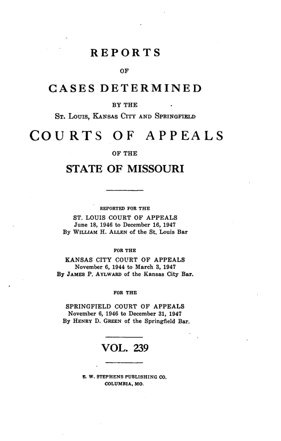 handle is hein.statereports/cslkspmo0239 and id is 1 raw text is: REPORTS
OF
CASES DETERMINED
BY THE
ST. Louis, KANSAS CITY AND SPRINGFIELD
COURTS OF APPEALS
OF THE
STATE OF MISSOURI

REPORTED FOR THE
ST. LOUIS COURT OF APPEALS
June 18, 1946 to December 16, 1947
By WILLIAM H. ALLEN of the St. Louis Bar
FOR THE
KANSAS CITY COURT OF APPEALS
November 6, 1944 to March 3, 1947
By JAMES P. AYLWARD of the Kansas City Bar.
FOR THE
SPRINGFIELD COURT OF APPEALS
November 6, 1946 to December 31, 1947
By HENRY D. GREEN of the Springfield Bar.
VOL. 239

E. W. STEPHENS PUBLISHING CO.
COLUMBIA, MO.


