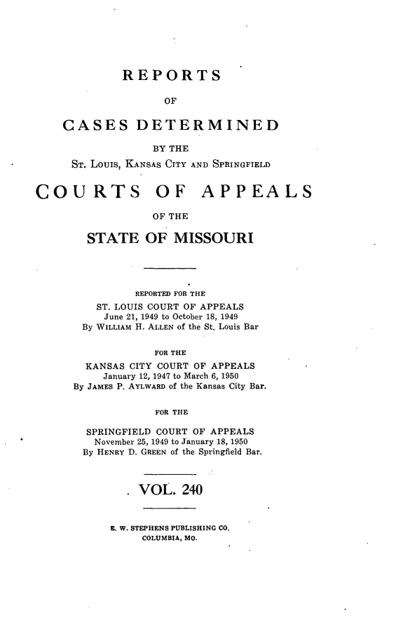 handle is hein.statereports/cslkspmo0240 and id is 1 raw text is: REPORTS
OF
CASES DETERMINED
BY THE
ST. Louis, KANSAS CITY AND SPRINGFIELD
COURTS OF APPEALS
OF THE
STATE OF MISSOURI

REPORTED FOR THE
ST. LOUIS COURT OF APPEALS
June 21, 1949 to October 18, 1949
By WILLIAM H. ALLEN of the St. Louis Bar
FOR THE
KANSAS CITY COURT OF APPEALS
January 12, 1947 to March 6, 1950
By JAMES P. AYLWARD of the Kansas City Bar.
FOR THE
SPRINGFIELD COURT OF APPEALS
November 25, 1949 to January 18, 1950
By HENRY D. GREEN of the Springfield Bar.
VOL. 240

E. W. STEPHENS PUBLISHING CO.
COLUMBIA, MO.


