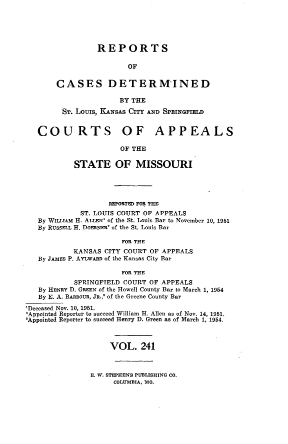 handle is hein.statereports/cslkspmo0241 and id is 1 raw text is: REPORTS
OF
CASES DETERM'INED
BY THE
ST. Louis, KANSAS CITY AND SPRINGFIELD
COURTS OF APPEALS
OF THE
STATE OF MISSOURI

REPORTED FOR THE
ST. LOUIS COURT OF APPEALS
By WILLIAM H. ALLEN' of the St. Louis Bar to November 10, 1951
By RUSSELL H. DOERNER' of the St. Louis Bar
FOR THE
KANSAS CITY COURT OF APPEALS
By JAMES P. AYLwARD of the Kansas City Bar
FOR THE
SPRINGFIELD COURT OF APPEALS
By HENRY D. GREEN of the Howell County Bar to March 1, 1954
By E. A. BARBOUR, JR.,' of the Greene County Bar
'Deceased Nov. 10, 1951.
2Appointed Reporter to succeed William H. Allen as of Nov. 14, 1951.
3Appointed Reporter to succeed Henry D. Green as of March 1, 1954.
VOL. 241

E. W. STEPHENS PUBLISHING CO.
COLUMBIA, MO.



