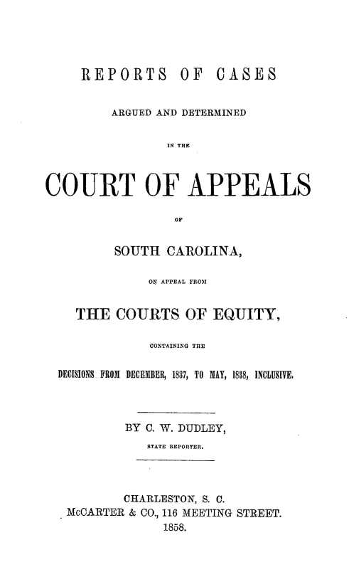 handle is hein.statereports/ctappsc0001 and id is 1 raw text is: REPORTS       OF   CASES
ARGUED AND DETERMINED
IN THE
COURT OF APPEALS
OF
SOUTH CAROLINA,
ON APPEAL FROM
THE COURTS OF EQUITY,
CONTAINING THE
DECISIONS FROM DECEMBER, 1837, TO MAY, 1838, INCLUSIVE.
BY C. W. DUDLEY,
STATE REPORTER.
CHARLESTON, S. C.
MoCARTER & CO., 116 MEETING STREET.
1858.


