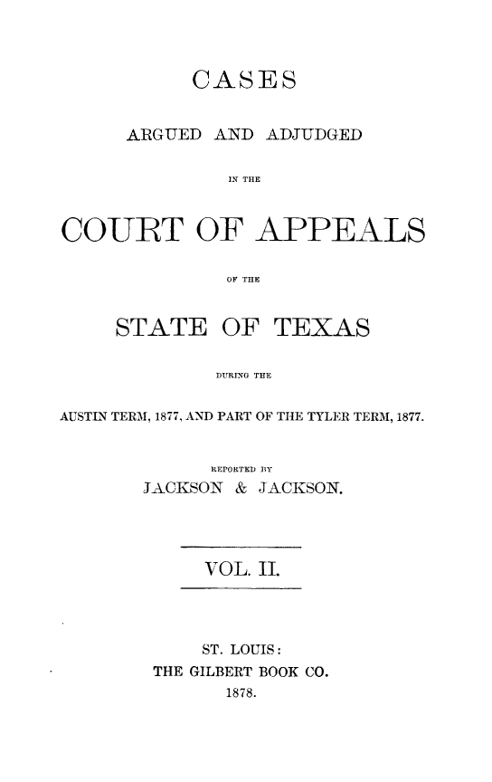 handle is hein.statereports/ctapptx0002 and id is 1 raw text is: CASES
ARGUED AND ADJUDGED
IN THE
COURT OF APPEALS
OF THE
STATE OF TEXAS
DURING THE
AUSTN TERM, 1877, AND PART OF THE TYLER TERM, 1877.

REPORTED BY
JACKSON & JACKSON.
VOL. 11.
ST. LOUIS:
THE GILBERT BOOK CO.
1878.


