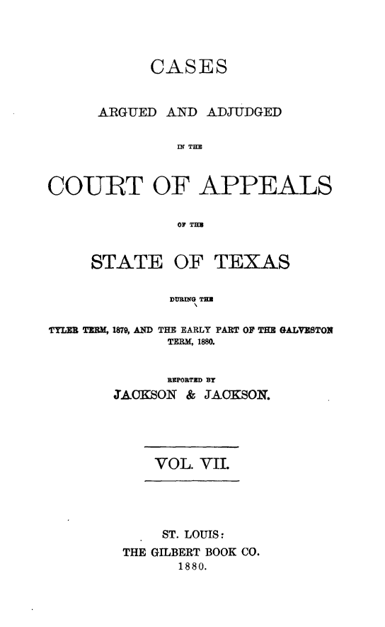handle is hein.statereports/ctapptx0007 and id is 1 raw text is: CASES
ARGUED AND ADJUDGED
INf THE
COUBT OF APPEALS
OF TEB
STATE OF TEXAS
DURING TH
TYLIE TERM, 1879, AND THE EARLY PART OF THE GALVESTON
TERM, 1880.

REPORTED BY
JACKSON & JACKSON.
VOL. VII.
ST. LOUIS:
THE GILBERT BOOK CO.
1880.


