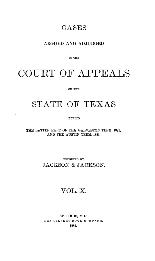 handle is hein.statereports/ctapptx0010 and id is 1 raw text is: CASES
ARGUED AND ADJUDGED
IN TIM
COURT OF APPEALS
O' THE
STATE OF TEXAS
DURING
THE LATTER PART OF THE GALVESTON TERM, 1881,
AND THE AUSTIN TERM, 1881.

REPORTED BY
JACKSON & JACKSON.
VOL. X.
ST. LOUIS, MO.
THE GILBERT BOOK COMPANY.
1881.


