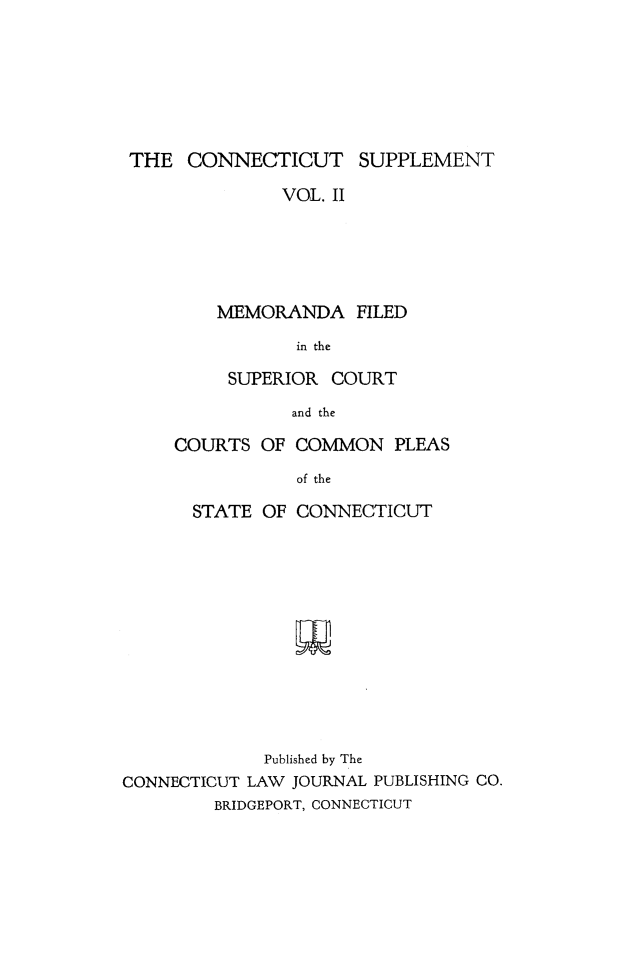 handle is hein.statereports/ctsupp0002 and id is 1 raw text is: 







THE CONNECTICUT SUPPLEMENT

              VOL. II





        MEMORANDA FILED

               in the


     SUPERIOR COURT
           and the

COURTS OF COMMON PLEAS
           of the


      STATE OF CONNECTICUT












             Published by The
CONNECTICUT LAW JOURNAL PUBLISHING CO.
        BRIDGEPORT, CONNECTICUT


