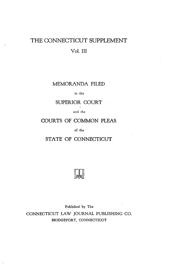 handle is hein.statereports/ctsupp0003 and id is 1 raw text is: 






THE CONNECTICUT SUPPLEMENT

             Vol. III





       MEMORANDA FILED

               in the


     SUPERIOR COURT

           and the

COURTS OF COMMON PLEAS

           of the


      STATE OF CONNECTICUT












             Published by The
CONNECTICUT LAW JOURNAL PUBLISHING CO.
        BRIDGEPORT, CONNECTICUT


