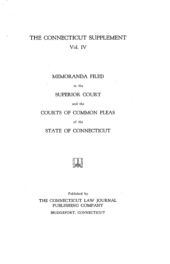 handle is hein.statereports/ctsupp0004 and id is 1 raw text is: 






THE CONNECTICUT SUPPLEMENT

             Vol. IV





        MEMORANDA FILED
               in the

         SUPERIOR COURT
              and the

    COURTS OF COMMON PLEAS
               of the

     STATE OF CONNECTICUT





              w





              Published by
   THE CONNECTICUT LAW JOURNAL
        PUBLISHING COMPANY
        BRIDGEPORT, CONNECTICUT


