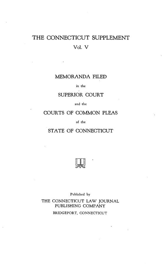 handle is hein.statereports/ctsupp0005 and id is 1 raw text is: 






THE CONNECTICUT SUPPLEMENT

              Vol. V





        MEMORANDA FILED

               in the


      SUPERIOR COURT

           and the

 COURTS OF COMMON PLEAS

            of the

  STATE OF CONNECTICUT













          Published by
THE CONNECTICUT LAW JOURNAL
     PUBLISHING COMPANY


BRIDGEPORT, CONNECTICUT


