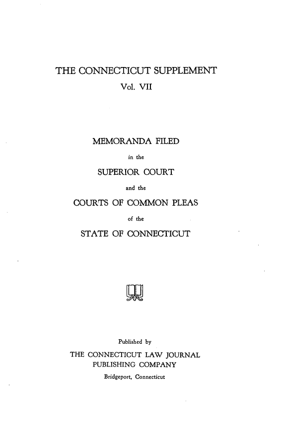 handle is hein.statereports/ctsupp0007 and id is 1 raw text is: 







THE CONNECTICUT SUPPLEMENT

             Vol. VII






        MEMORANDA FILED

               in the

         SUPERIOR COURT

               and the


COURTS OF COMMON PLEAS

           of the

  STATE OF CONNECTICUT


          Published by
THE CONNECTICUT LAW JOURNAL
     PUBLISHING COMPANY
       Bridgeport, Connecticut


