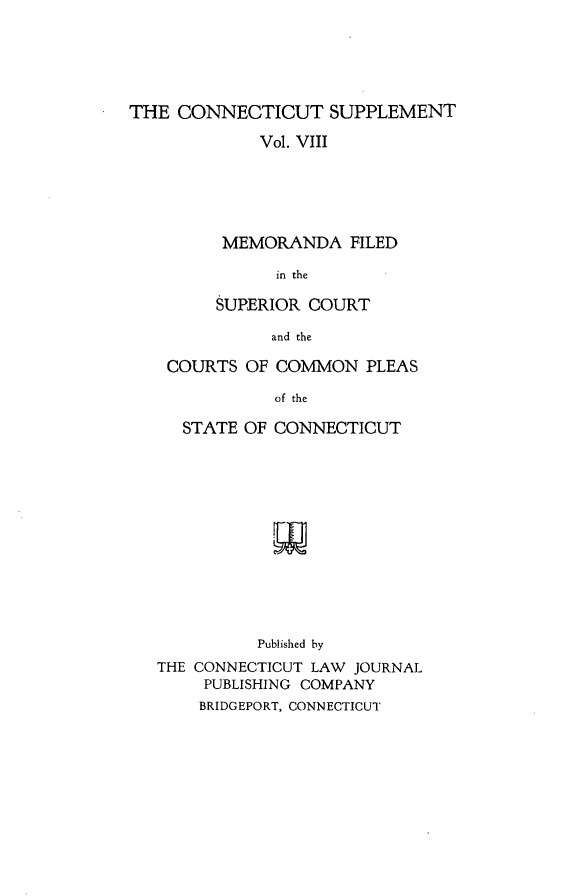 handle is hein.statereports/ctsupp0008 and id is 1 raw text is: 





THE CONNECTICUT SUPPLEMENT

             Vol. VIII





         MEMORANDA FILED

               in the

         SUPERIOR COURT

              and the


COURTS OF COMMON PLEAS

           of the

  STATE OF CONNECTICUT


          Published by
THE CONNECTICUT LAW JOURNAL
     PUBLISHING COMPANY
     BRIDGEPORT, CONNECTICUT


