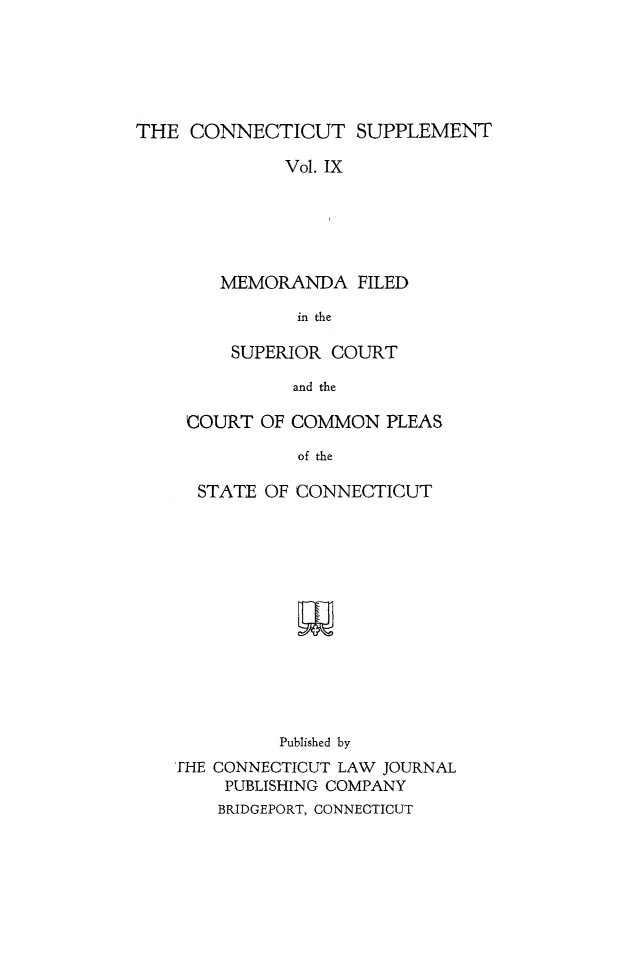 handle is hein.statereports/ctsupp0009 and id is 1 raw text is: 






THE CONNECTICUT SUPPLEMENT

              Vol. IX






        MEMORANDA FILED

               in the


     SUPERIOR COURT

           and the

 COURT OF COMMON PLEAS

           of the

  STATE OF CONNECTICUT














          Published by
FHE CONNECTICUT LAW JOURNAL
    PUBLISHING COMPANY
    BRIDGEPORT, CONNECTICUT


