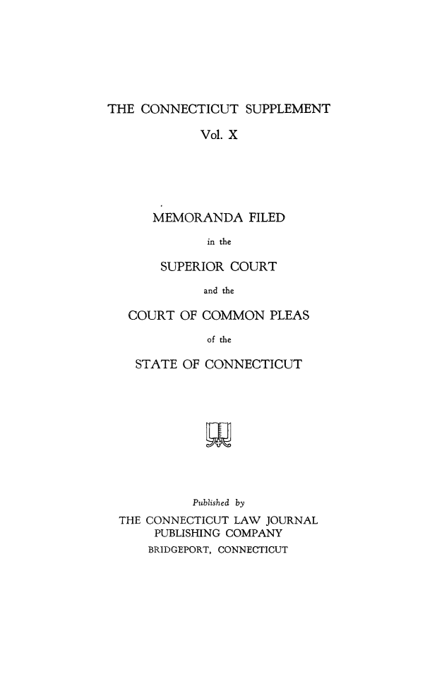 handle is hein.statereports/ctsupp0010 and id is 1 raw text is: 







THE CONNECTICUT SUPPLEMENT

            Vol. X






      MEMORANDA FILED

             in the

       SUPERIOR COURT

             and the

   COURT OF COMMON PLEAS

             of the

    STATE OF CONNECTICUT











           Published by
  THE CONNECTICUT LAW JOURNAL
      PUBLISHING COMPANY
      BRIDGEPORT, CONNECTICUT


