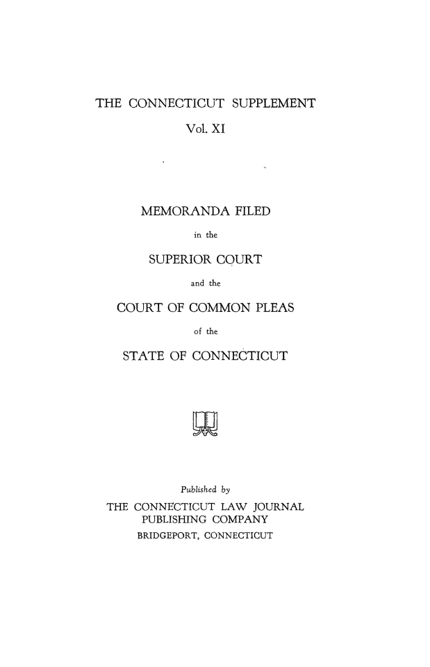 handle is hein.statereports/ctsupp0011 and id is 1 raw text is: 







THE CONNECTICUT SUPPLEMENT

            Vol. XI






      MEMORANDA FILED

             in the

       SUPERIOR COURT

             and the

   COURT OF COMMON PLEAS

             of the

    STATE OF CONNECTICUT











            Published by
  THE CONNECTICUT LAW JOURNAL
      PUBLISHING COMPANY
      BRIDGEPORT, CONNECTICUT


