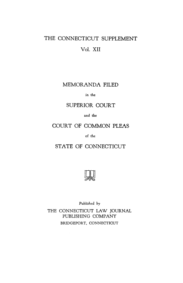 handle is hein.statereports/ctsupp0012 and id is 1 raw text is: 






THE CONNECTICUT SUPPLEMENT


      Vol. XII






MEMORANDA FILED

       in the

 SUPERIOR COURT

       and the


COURT OF COMMON PLEAS

           of the

 STATE OF CONNECTICUT


          Published by
THE CONNECTICUT LAW JOURNAL
     PUBLISHING COMPANY
     BRIDGEPORT, CONNECTICUT


