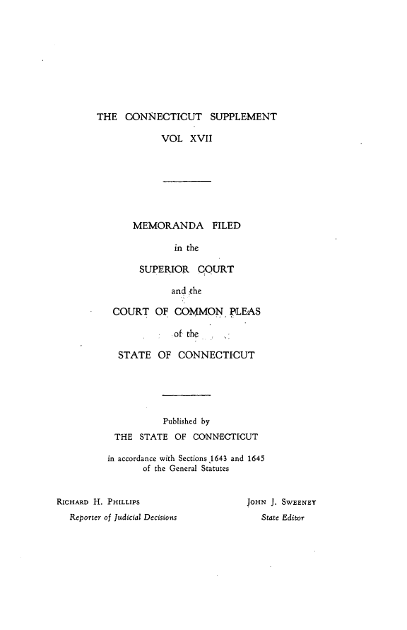 handle is hein.statereports/ctsupp0017 and id is 1 raw text is: 










THE CONNECTICUT SUPPLEMENT


VOL XVII


MEMORANDA FILED

        in the

 SUPERIOR COURT

       and the


COURT OF COMMON PLEAS

            of the

 STATE OF CONNECTICUT


           Published by
 THE STATE OF CONNECTICUT

in accordance with Sections 1643 and 1645
       of the General Statutes


RICHARD H. PHILLIPS
  Reporter of Judicial Decisions


JOHN J. SWEENEY
   State Editor


