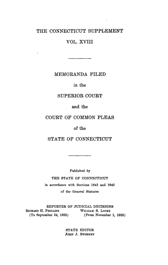 handle is hein.statereports/ctsupp0018 and id is 1 raw text is: 





THE CONNECTICUT SUPPLEMENT

            VOL. XVIII






       MEMORANDA FILED

               in the

         SUPERIOR COURT

               and the


COURT OF COMMON PLEAS

            of the

 STATE OF CONNECTICUT


                  Published by
           THE STATE OF CONNECTICUT
        in accordance with Sections 1643 and 1645
               of the General Statutes


         REPORTER OF JUDICIAL DECISIONS
RicHARD H. PHILLIPS    WILLIAM S. LOCKE
  (To September 24, 1953)        (From November 1, 1953)


STATE EDITOR
JOHN J. SWEENEY


