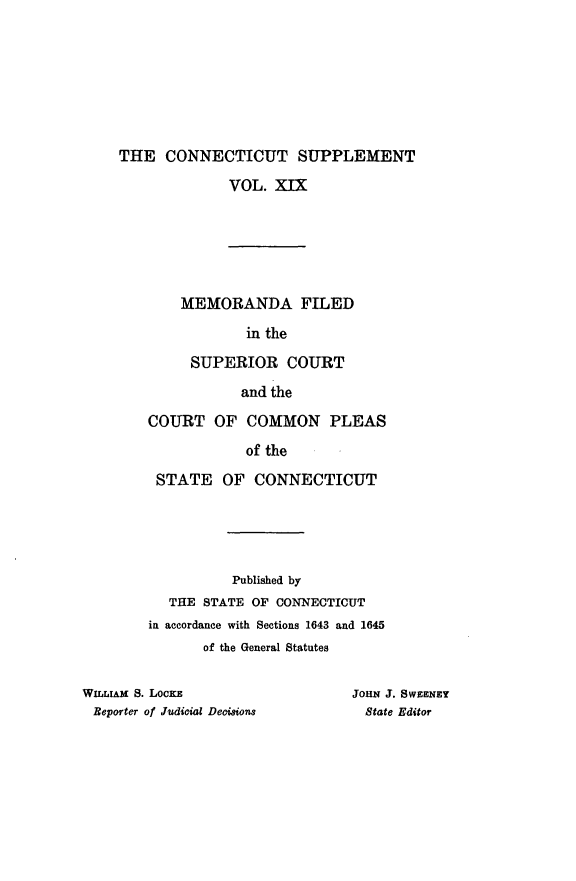 handle is hein.statereports/ctsupp0019 and id is 1 raw text is: 







     THE CONNECTICUT SUPPLEMENT

                  VOL. XIX






            MEMORANDA FILED

                    in the

             SUPERIOR COURT

                    and the
        COURT OF COMMON PLEAS

                    of the
         STATE OF CONNECTICUT





                   Published by
           THE STATE OF CONNECTICUT
        in accordance with Sections 1643 and 1645
               of the General Statutes

WILLIAM S. LocKz                 JOHN J. SWEENEY
Reporter of Judicial Deoisions     State Editor


