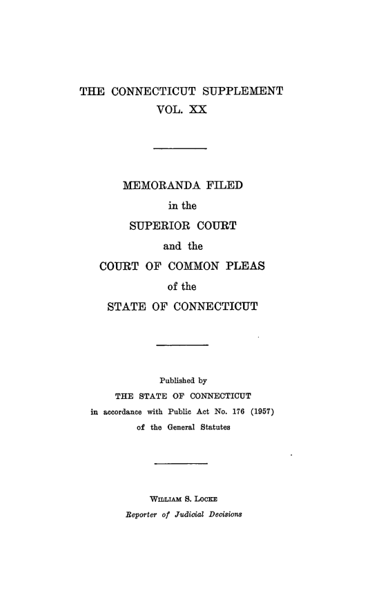 handle is hein.statereports/ctsupp0020 and id is 1 raw text is: 






THE CONNECTICUT SUPPLEMENT
             VOL. XX





        MEMORANDA FILED
               in the

         SUPERIOR COURT
               and the

   COURT OF COMMON PLEAS
               of the

     STATE OF CONNECTICUT





              Published by
      THE STATE OF CONNECTICUT
  in accordance with Public Act No. 176 (1957)
          of the General Statutes





            WImLiAm S. LocKE
        Beporter of Judicial Decisions


