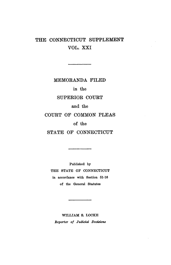 handle is hein.statereports/ctsupp0021 and id is 1 raw text is: 






THE CONNECTICUT SUPPLEMENT
             VOL. XXI





       MEMORANDA FILED
               in the

         SUPERIOR COURT

              and the

    COURT OF COMMON PLEAS

               of the
     STATE OF CONNECTICUT





              Published by
      THE STATE OF CONNECTICUT
      in accordance with Section 51-16
          of the General Statutes





          WILLIAM S. LOCKE
        Beporter of Judioioa Deoisions


