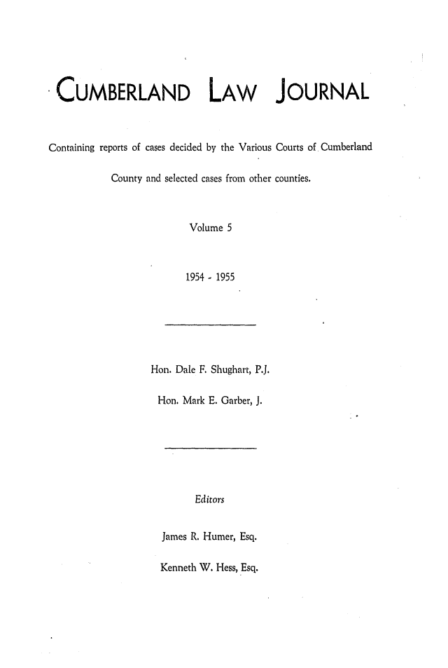 handle is hein.statereports/cumblj0005 and id is 1 raw text is: 






 CUMBERLAND LAW JOURNAL



Containing reports of cases decided by the Various Courts of Cumberland

           County and selected cases from other counties.



                        Volume 5



                        1954 - 1955


Hon. Dale F. Shughart, P.J.

Hon. Mark E. Garber, J.


      Editors


James R. Humer, Esq.

Kenneth W. Hess, Esq.



