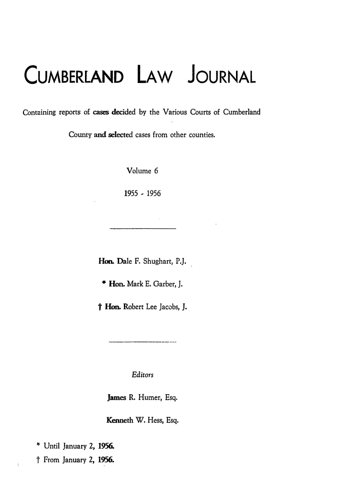 handle is hein.statereports/cumblj0006 and id is 1 raw text is: 







CUMBERLAND LAW JOURNAL


Containing reports of cases decided by the Various Courts of Cumberland

           County and selected cases from other counties.



                         Volume 6

                         1955 - 1956






                   Hon. Dale F. Shughart, P.J.

                   4 Hon. Mark E. Garber, J.

                   t Hon. Robert Lee Jacobs, J.






                           Editors

                     James R. Humer, Esq.

                     Kenneth W. Hess, Esq.


   * Until January 2, 1956.
   t From January 2, 1956.


