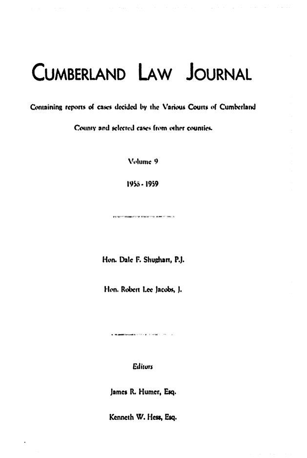 handle is hein.statereports/cumblj0009 and id is 1 raw text is: 







CUMBERLAND LAW JOURNAL


Conining repons of caws decided by the Vadous Couns of Cumbcrland

          Coumv aml sPM td c   ca* (Wm ohwr coutie.



                      Volunmc 9

                      1955. 1959


Hon. Date F. Shuhan, P.).


Ion. Roben Let Jacobs, J.








       Edis


  James R. Humer, Esq.


  Kenneth W. lies, Esq.


