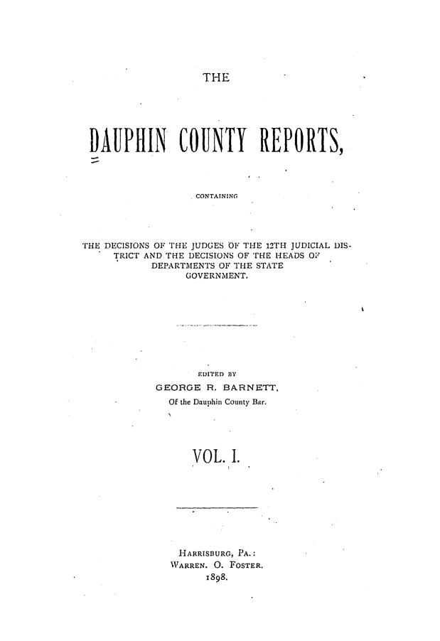 handle is hein.statereports/daucr0001 and id is 1 raw text is: 






THE


DAUPHIN COUNTY REPORTS,




                   CONTAINING




THE DECISIONS OF THE JUDGES OF THE 12TH JUDICIAL DIS-
     TRICT AND THE DECISIONS OF THE HEADS OF
           DEPARTMENTS OF THE STATE
                 GOVERNMENT.


       EDITED BY
GEORGE R. BARNETT,
  Of the Dauphin County Bar.





      VOL. I.


HARRISBURG, PA.:
WARREN. 0. FOSTER.
      x898.


