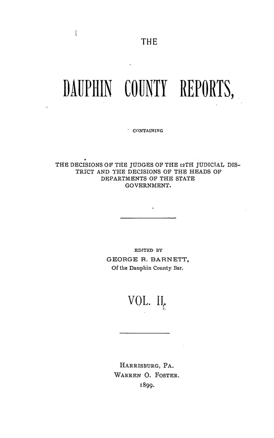 handle is hein.statereports/daucr0002 and id is 1 raw text is: 





THE


  DAUPHIN       COUNTY       REPORTS,





                  CONTAINING




THE DECISIONS OF THE JUDGES OF THE 12TH JUDICIAL DIS-
     TRICT AND THE DECISIONS OF THE HEADS OF
           DEPARTMENTS OF THE STATE
                GOVERNMENT.









                   EDITED BY
            GEORGE R. BARNETT,
            Of the Dauphin County Bar.




                 VOL. II,
                         t',


HARRISBURG, PA.
WARREN 0. FOSTER.
      1899.


