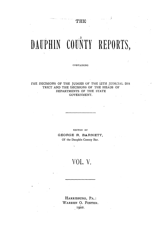 handle is hein.statereports/daucr0005 and id is 1 raw text is: 




                   THE






DAUPHIN         COUNTY       REPORTS,




                  CONTAINING




r[iE DECISIONS OF THE JUDGES OF THE 12T1- JUDICIAL DIS
     TRICT AND THE DECISIONS OF THE HEADS OF
           DEPARTMENTS OF THE STATE
                 GOVERNMENT.


       EDITE!D B'
GEORGE R. BARNETT,
  Of the Dauphin County Bar.






      VOL. V.


HARRISBURG, PA.:
WARREN 0. FoSTER.
      1902.


