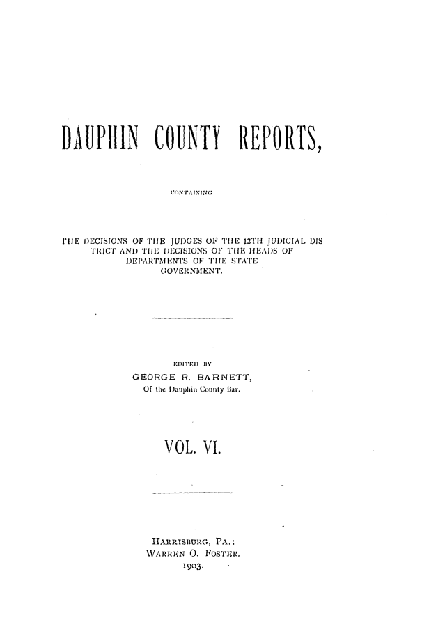handle is hein.statereports/daucr0006 and id is 1 raw text is: 















DAUPHIN         COUNTY        REPORTS,




                   C' N I'A INING




1I'lE iECISIONS OF 'IliE  JUDGES OF TIlE 12i'll JUDICIAL DIS
     TICI' AND TDl I)ECISIONS OF TU1E IIEAi)S OF
           I)EPAI'I'MENITS OF TIE STATE
                 ;OVERNMEN'T.


       1,11'1411 ByV
GEORGE R. BARNETT,
  Of the I)auphin Couity bar.






     VOL. VI.


HARRISBURZG, PA.:
WAI.Rr, N 0. FOSTEIR.
      1903.


