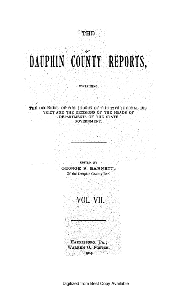 handle is hein.statereports/daucr0007 and id is 1 raw text is: 













DAUPHIN         COUNTY!: REPORTS,



                   CONrAtNINd,




TOE DEONIONS O'. T149 JE SD O ' THE 12T14 JUDiCtAL b18
     TRICT AND THE DECISIONS OF TIE HEADS OF
            DEPARTMENTS OF T1IE STATE
                  GOVERNMENT..


       EDITED BY
GEORGE R., BARNETT,
  Of the Dauphiti CountyBar.





      VOL     . VI.


HARRISBURG, PA:i:


Digitized from Best Copy Available


