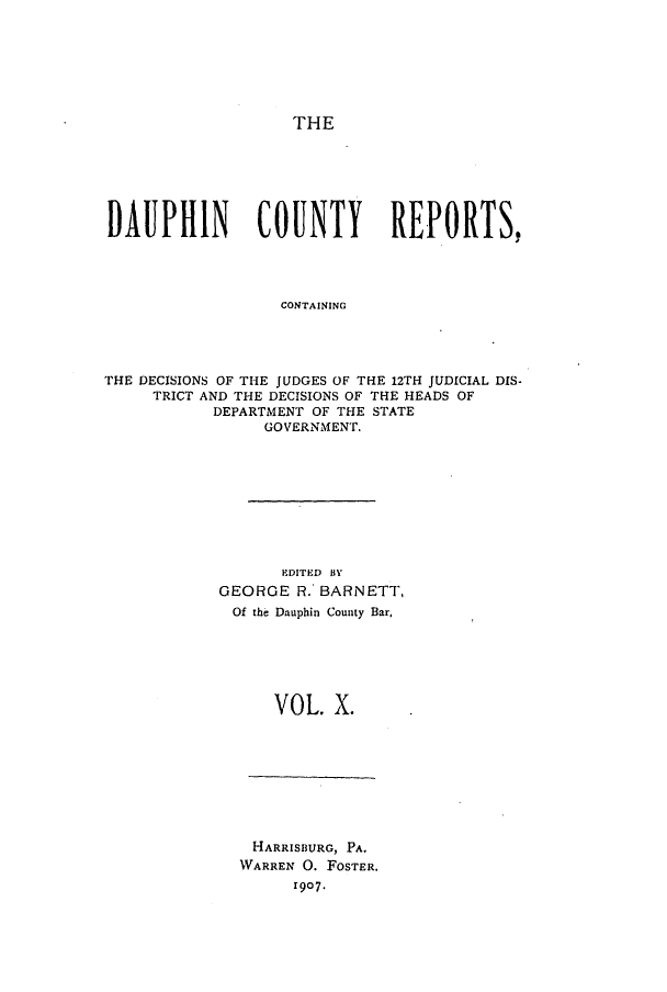 handle is hein.statereports/daucr0010 and id is 1 raw text is: 







THE


DAUPHIN         COUNTY        REPORTS,




                   CONTAINING




THE DECISIONS OF THE JUDGES OF THE 12TH JUDICIAL DIS-
     TRICT AND THE DECISIONS OF THE HEADS OF
           DEPARTMENT OF THE STATE
                 GOVERNMENT.


       EDITED BY
GEORGE R.' BARNETT,
Of the Dauphin County Bar.






      VOL. X.


HARRISBURG, PA.
WARREN 0. FOSTER.
      r907.


