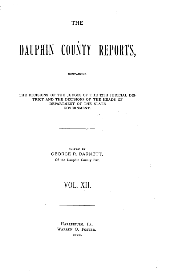 handle is hein.statereports/daucr0012 and id is 1 raw text is: 




THE


DAUPHIN         COUNTY        REPORTS,




                  CONTAINING




THE DECISIONS OF THE JUDGES OF THE 12TH JUDICIAL DIS-
     TRICT AND THE DECISIONS OF THE HEADS OF
           DEPARTMENT OF THE STATE
                 GOVERNMENT.


       EDITED BY
GEORGE R. BARNETT,
Of the Dauphin County Bar.






     VOL. XlI.


HARRISBURG, PA.
WARREN 0. FOSTER.
      lOO.


