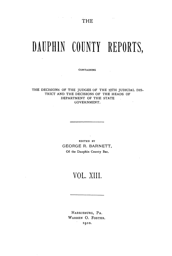 handle is hein.statereports/daucr0013 and id is 1 raw text is: 




THE


DAUPHIN         COUNTY        REPORTS,




                  CONTAINING




THE DECISIONS OF THE JUDGES OF THE 12TH JUDICIAL DIS-
     TRICT AND THE DECISIONS OF THE HEADS OF
           DEPARTMENT OF THE STATE
                 GOVERNMENT.


      EDITED BY
GEORGE R. BARNETT,
Of the Dauphin County Bar.






    VOL. X1II.


HARRISBURG, PA.
WARREN 0. FOSTER.
      1910.



