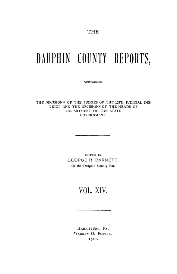 handle is hein.statereports/daucr0014 and id is 1 raw text is: 






THE


DAUPHIN         COUNTY        REPORTS,




                  CONTAINING




THE DECISIONS OF THE JUDGES OF THE 12TH JUDICIAL DIS.
     TRICT AND THE DECISIONS OF THE HEADS OF
            DEPARTMENT OF THE STATE
                 GOVERNMENT.


       EDITED BY
GEORGE R. BARNETT,
Of the Dauphin County Bar.






    VOL. XIV.


HARRISBURG, PA.
WARREN 0. FOSTER.
      1911.


