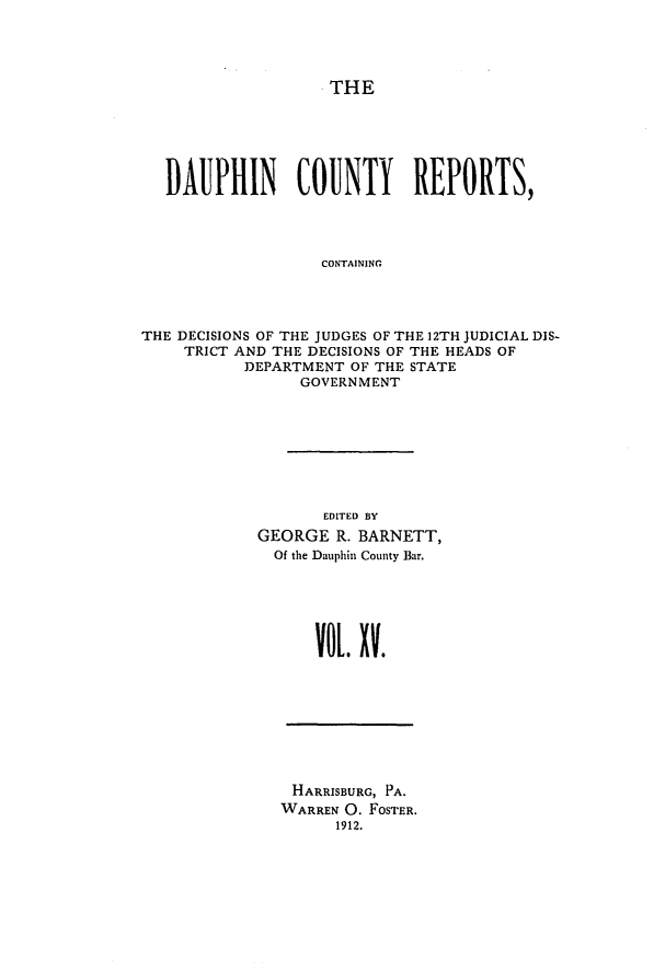 handle is hein.statereports/daucr0015 and id is 1 raw text is: 




THE


   DAUPHIN COUNTY REPORTS,




                   CONTAINING




THE DECISIONS OF THE JUDGES OF THE 12TH JUDICIAL DIS-
     TRICT AND THE DECISIONS OF THE HEADS OF
           DEPARTMENT OF THE STATE
                 GOVERNMENT


       EDITED BY
GEORGE R. BARNETT,
  Of the Dauphin County Bar.






      VOL. V.


HARRISBURG, PA.
WARREN 0. FOSTER.
      1912.


