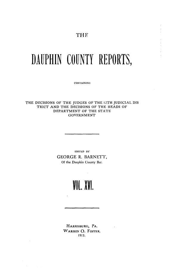 handle is hein.statereports/daucr0016 and id is 1 raw text is: 







THE


  DAUPHIN COUNTY REPORTS,




                   CONTAINING




THE DECISIONS OF THE JUDGES OF THE 12TH JUDICIAL DIS
    TRICT AND THE DECISIONS OF THE HEADS OF
           DEPARTMENT OF THE STATE
                 GOVERNMENT


       EDITED 1V1'
GEORGE R. BARNETT,
  Of the Dauphin County Bar.




      VOL. XVl.


HARRISBURG, PA.
WARREN 0. FOSTER.
      1913.


