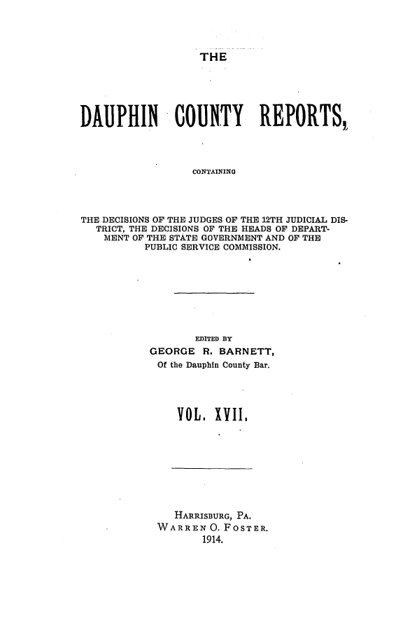 handle is hein.statereports/daucr0017 and id is 1 raw text is: 




THE


DAUPHIN - COUNTY REPORTS,




                  CONTAINING




THE DECISIONS OF THE JUDGES OF THE 12TH JUDICIAL DIS-
   TRICT, THE DECISIONS OF THE HEADS OF DEPART-
   MENT OF THE STATE GOVERNMENT AND OF THE
          PUBLIC SERVICE COMMISSION.


       EDITED BY
GEORGE R. BARNETT,
Of the Dauphin County Bar.




    VOL. XVI,1


   HARRISBURG, PA.
WARREN 0. FOSTER.
       1914.


