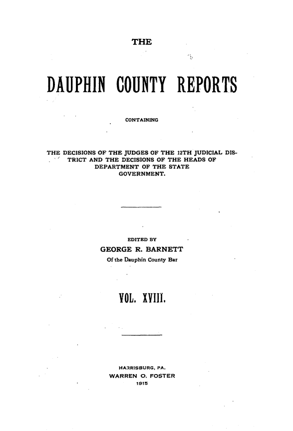 handle is hein.statereports/daucr0018 and id is 1 raw text is: 





THE


DAUPHIN COUNTY REPORTS




                  CONTAINING




THE DECISIONS OF THE JUDGES OF THE 12TH JUDICIAL DIS-
     TRICT AND THE DECISIONS OF THE HEADS OF
           DEPARTMENT OF THE STATE
                GOVERNMENT.


      EDITED BY
GEORGE R. BARNETT
Of the Dauphin County Bar






    VOL. XViIl,


  HARRISBURG, PA.
WARREN 0. FOSTER
      1915


