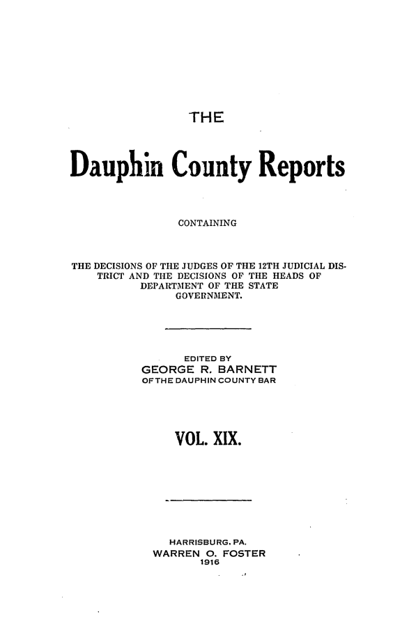 handle is hein.statereports/daucr0019 and id is 1 raw text is: 










THE


Dauphin County Reports




               CONTAINING



THE DECISIONS OF THE JUDGES OF THE 12TH JUDICIAL DIS-
    TRICT AND THE DECISIONS OF THE HEADS OF
          DEPARTMENT OF THE STATE
               GOVERNMENT.





               EDITED BY
          GEORGE R. BARNETT
          OFTHE DAUPHIN COUNTY BAR





               VOL. XlX.


  HARRISBURG. PA.
WARREN O. FOSTER
       1916


