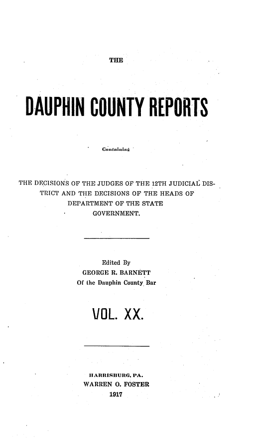 handle is hein.statereports/daucr0020 and id is 1 raw text is: 







THE


  DAUPHIN COUNTY REPORTS









THE DECISIONS OF THE JUDGES OF THE 12TH JUDICIAI DIS-
     TRICT AND THE DECISIONS OF THE HEADS OF
           DEPARTMENT OF THE STATE
                GOVERNMENT.






                  Edited By
              GEORGE R. BARNETT
              Of the Dauphin County Bar


VOL. XX.


11AIIISIIUJIG. I-A.
WARREN 0. FOSTER
      1917


