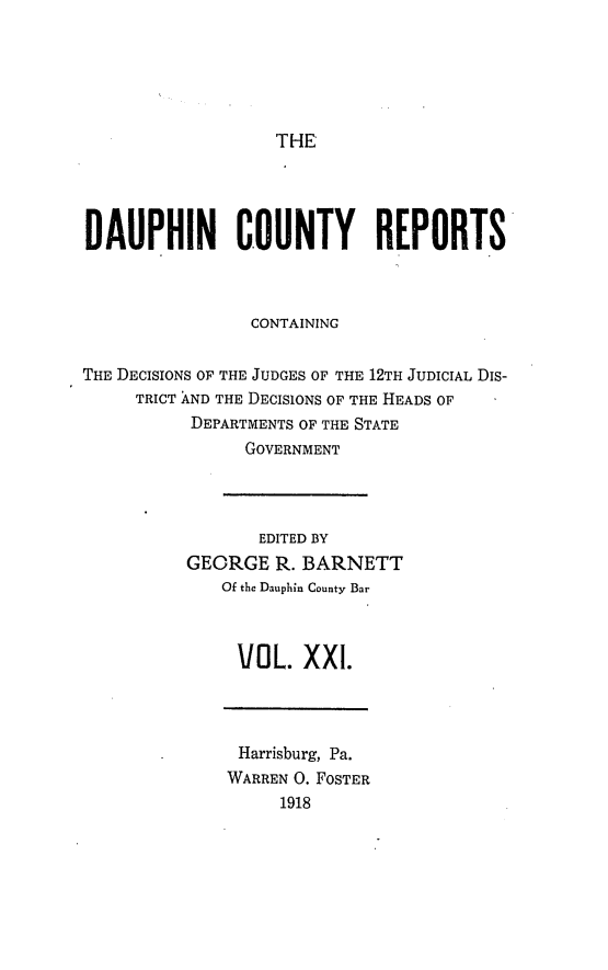 handle is hein.statereports/daucr0021 and id is 1 raw text is: 






THE


DAUPHIN COUNTY REPORTS



                CONTAINING


THE DECISIONS OF THE JUDGES OF THE 12TH JUDICIAL DIS-
     TRICT AND THE DECISIONS OF THE HEADS OF
           DEPARTMENTS OF THE STATE
                GOVERNMENT


       EDITED BY
GEORGE R. BARNETT
   Of the Dauphin County Bar



     VOL. XXI.


Harrisburg, Pa.
WARREN 0. FOSTER
     1918


