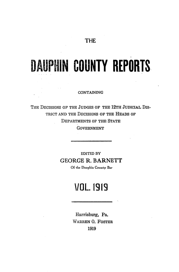 handle is hein.statereports/daucr0022 and id is 1 raw text is: 






THE


DAUPHIN COUNTY REPORTS



                CONTAINING

THPE DECISIONS OF THE JUDGES OF THE 12TH JUDICIAL Dis-
     TRICT AND THE DECISIONS OF THE HEADS OF
           DEPARTMENTS OF THE STATE
                GOVERNMENT


       EDITED BY
GEORGE R. BARNETT
    Of the Dauphin Couuty Bar



    VOL. 1919


Harrisburg, Pa.
WARREN 0. FOSTER
     1919


