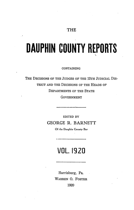 handle is hein.statereports/daucr0023 and id is 1 raw text is: 





THE


DAUPHIN COUNTY REPORTS


CONTAINING


THE DECISIONS OF THE JUDGES OF THE 12TH JUDICIAL DIS-
     TRICT AND THE DECISIONS OF THE HEADS OF
          DEPARTMENTS OF THE STATE
                GOVERNMENT




                EDITED BY
          GEORGE R. BARNETT
             Of the Dauphin County Bar


VOL. 1920


  Harrisburg, Pa.
WARREN 0. FOSTER
      1920


