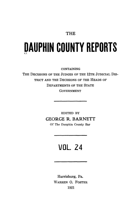 handle is hein.statereports/daucr0024 and id is 1 raw text is: 






THE


DAUPHIN COUNTY REPORTS



                CONTAINING
THE DECISIONS OF THE JUDGES OF THE 12TH JUDICIAL DIs-
     TRICT AND THE DECISIONS OF THE HEADS OF
          DEPARTMENTS OF THE STATE
                GOVERNMENT




                EDITED BY
          GEORGE R. BARNETT
            Of The Dauphin County Bar


VOL. 24


  Harrisburg, Pa.
WARREN 0. FOSTER
      1921


