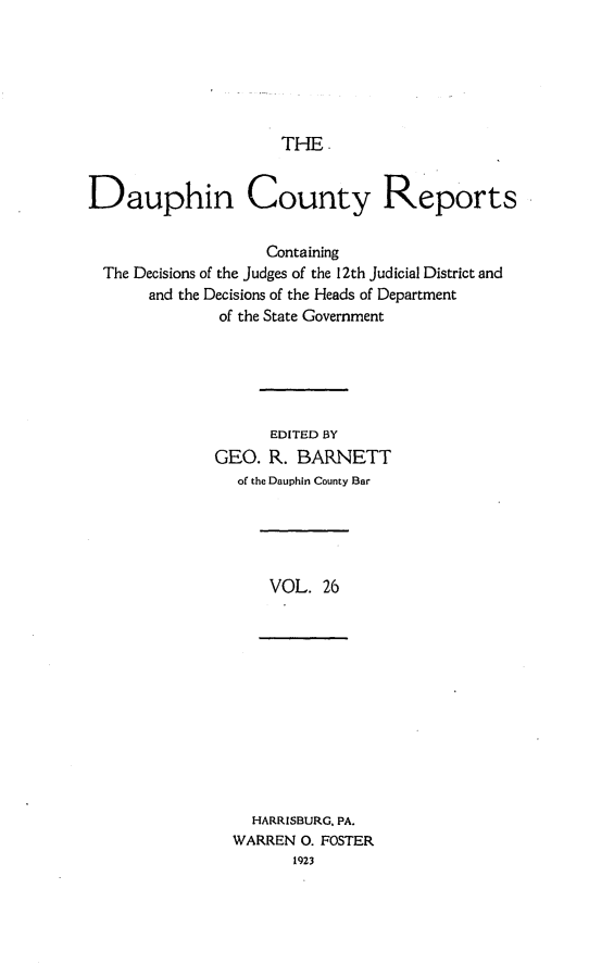 handle is hein.statereports/daucr0026 and id is 1 raw text is: 






THE


Dauphin County Reports

                   Containing
  The Decisions of the Judges of the 12th Judicial District and
       and the Decisions of the Heads of Department
              of the State Government





                    EDITED BY
              GEO. R. BARNETT
                of the Dauphin County Bar


VOL. 26


  HARRISBURG, PA.
WARREN 0. FOSTER
       1923


