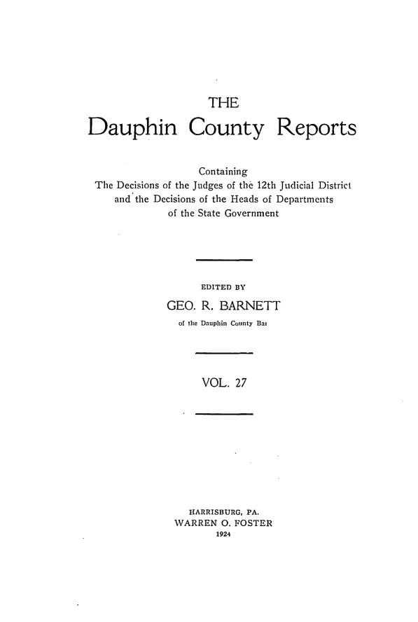 handle is hein.statereports/daucr0027 and id is 1 raw text is: 







                    THE

Dauphin County Reports


                   Containing
 The Decisions of the Judges of the 12th Judicial District
     and the Decisions of the Heads of Departments
              of the State Government






                   EDITED BY

             GEO. R. BARNETT


of thie Dauphin County Bai


VOL. 27


  HARRISBURG, PA.
WARREN 0. FOSTER
       1924


