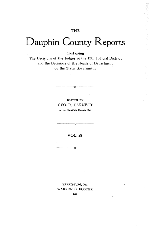 handle is hein.statereports/daucr0028 and id is 1 raw text is: 





THE


Dauphin County Reports

                   Containing
 The Decisions of the Judges of the 12th.Judicial District
      and the Decisions of the Heads of Department
             of the State Government







                   EDITED BY
               GEO. R. BARNETT
               of the Dauphin County Bar


                       0


                   VOL. 28


   HARRISBURG, PA.
WARREN 0. FOSTER
       1925


