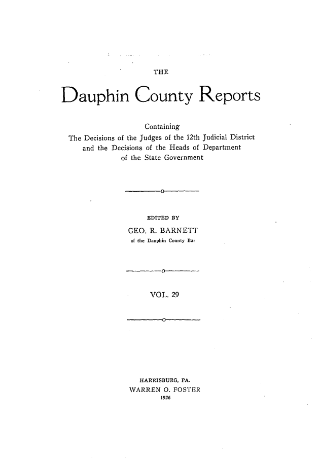handle is hein.statereports/daucr0029 and id is 1 raw text is: 








THE


Dauphin County Reports


                    Containing
  The Decisions of the Judges of the 12th Judicial District
     and the Decisions of the Heads of Department
              of the State Government



                 0-


                    EDITED BY

                GEO. R. BARNETT
                of the Dauphin County Bar


VOL. 29


  HARRISBURG, PA.
WARREN 0. FOSTER
       1926


