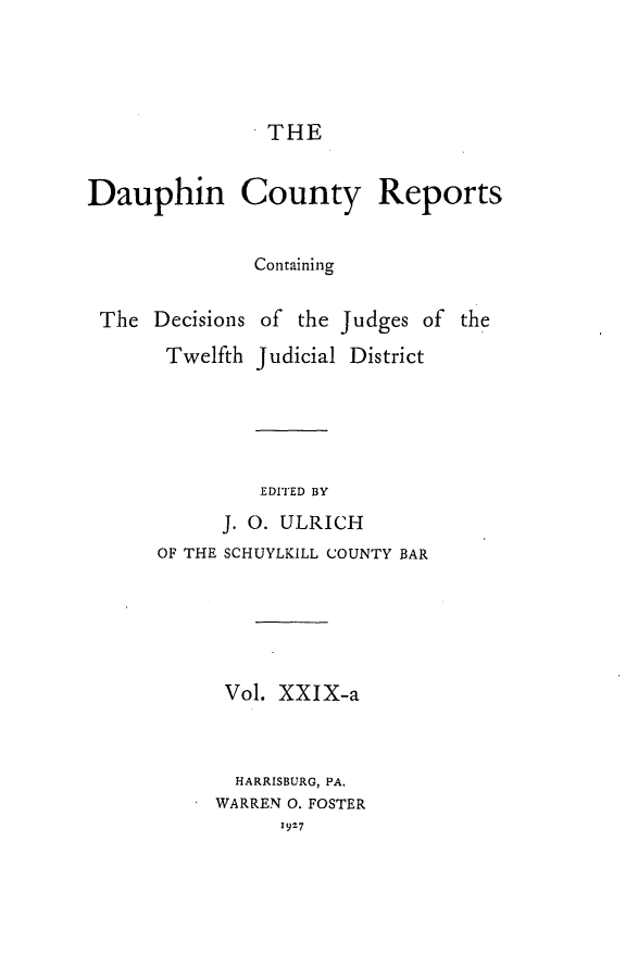handle is hein.statereports/daucr0030 and id is 1 raw text is: 




THE


Dauphin County Reports


               Containing


The Decisions
      Twelfth


of the Judges of the
Judicial District


EDITED BY


      J. 0. ULRICH
OF THE SCHUYLKILL COUNTY BAR





      Vol. XXIX-a


      HARRISBURG, PA.
      WARREN 0. FOSTER
           1927


